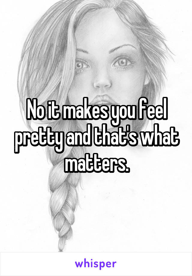 No it makes you feel pretty and that's what matters.