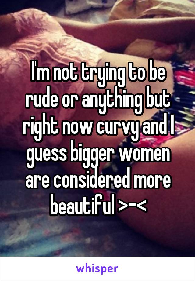 I'm not trying to be rude or anything but right now curvy and I guess bigger women are considered more beautiful >-<