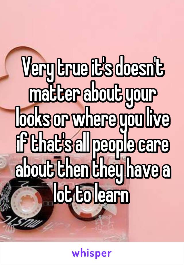 Very true it's doesn't matter about your looks or where you live if that's all people care about then they have a lot to learn 