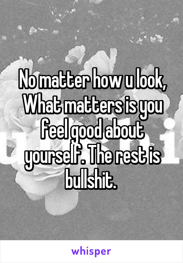 No matter how u look, What matters is you feel good about yourself. The rest is bullshit. 