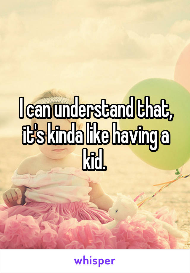 I can understand that, it's kinda like having a kid. 