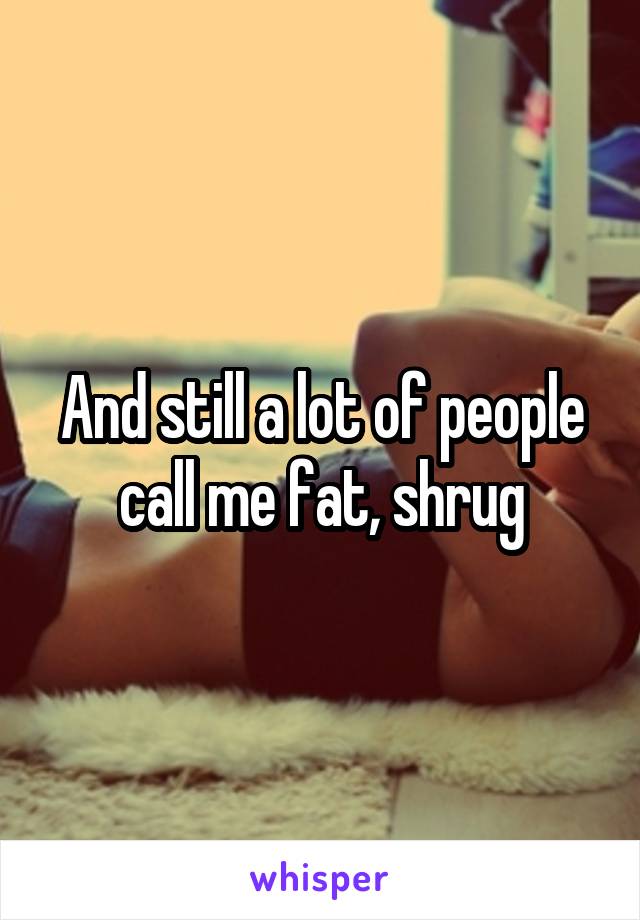 And still a lot of people call me fat, shrug