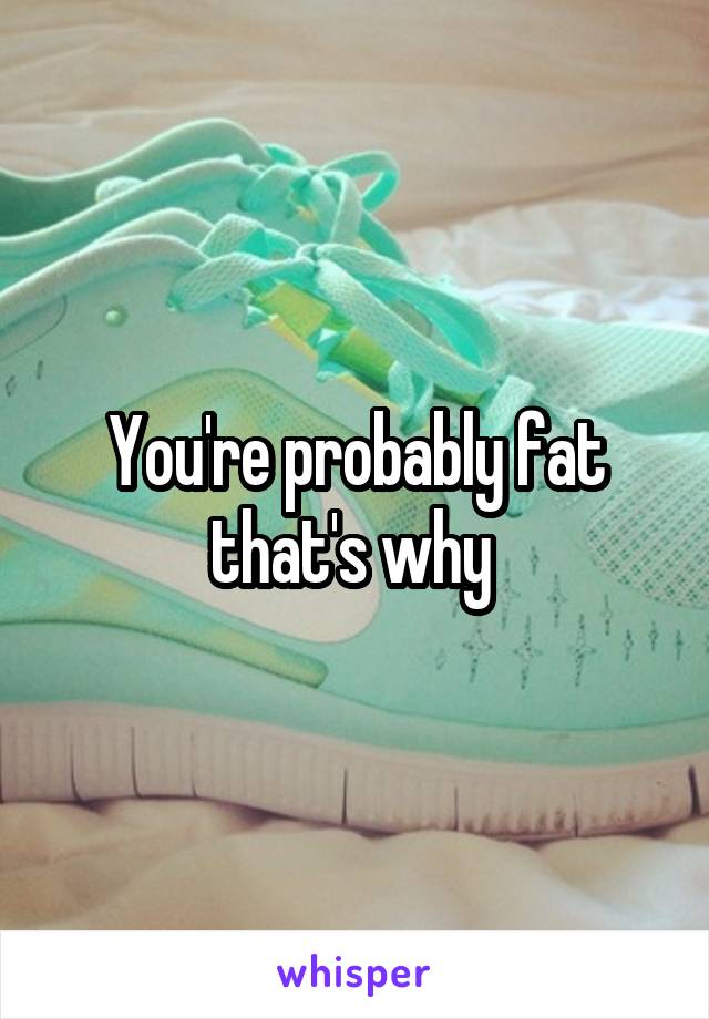 You're probably fat that's why 