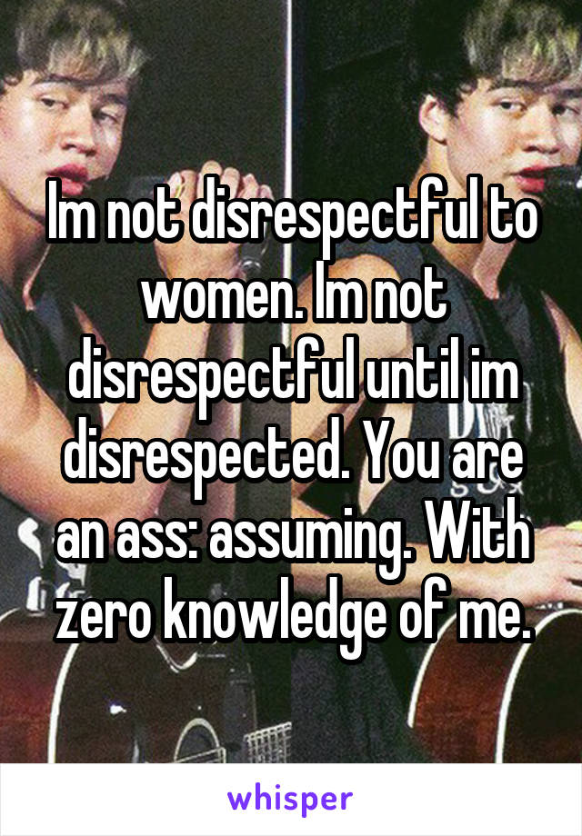 Im not disrespectful to women. Im not disrespectful until im disrespected. You are an ass: assuming. With zero knowledge of me.