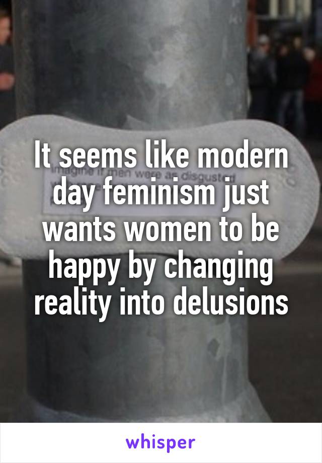 It seems like modern day feminism just wants women to be happy by changing reality into delusions