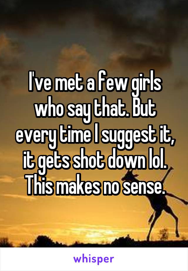 I've met a few girls who say that. But every time I suggest it, it gets shot down lol. This makes no sense.