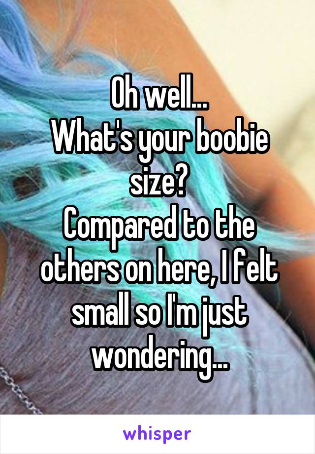 Oh well...
What's your boobie size?
Compared to the others on here, I felt small so I'm just wondering...