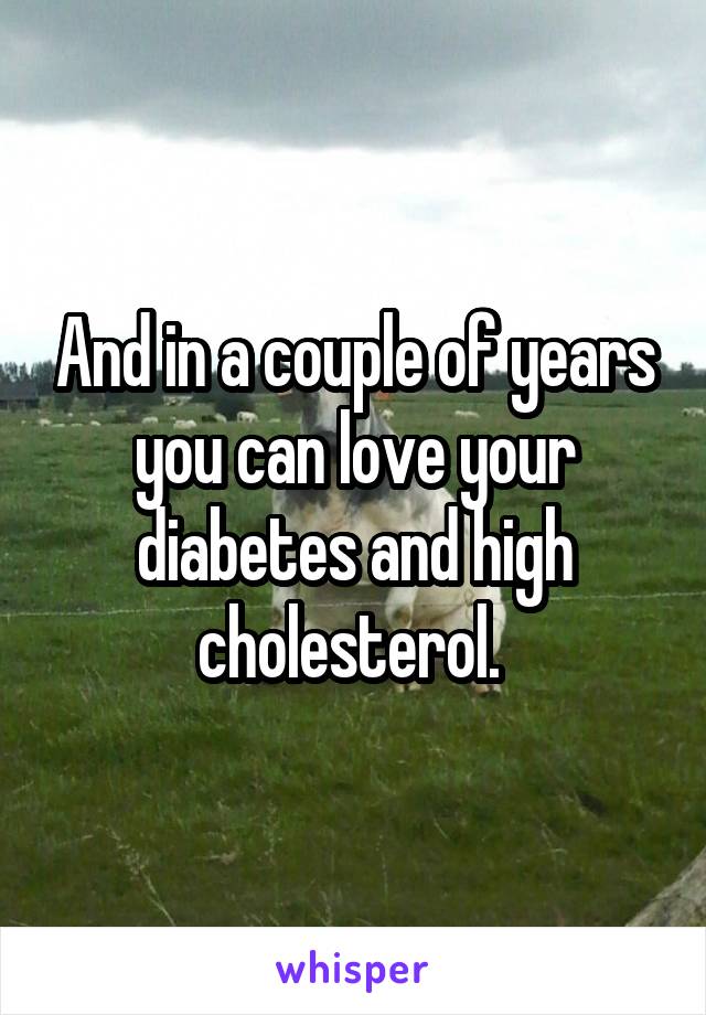 And in a couple of years you can love your diabetes and high cholesterol. 