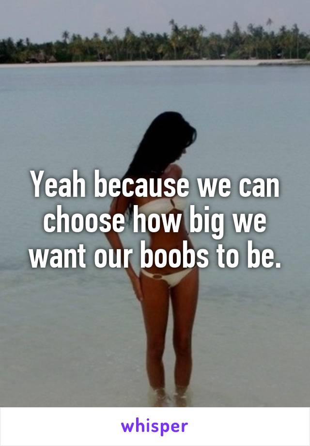 Yeah because we can choose how big we want our boobs to be.