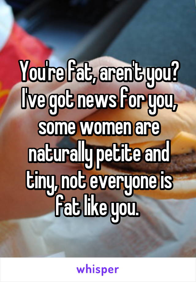 You're fat, aren't you? I've got news for you, some women are naturally petite and tiny, not everyone is fat like you. 