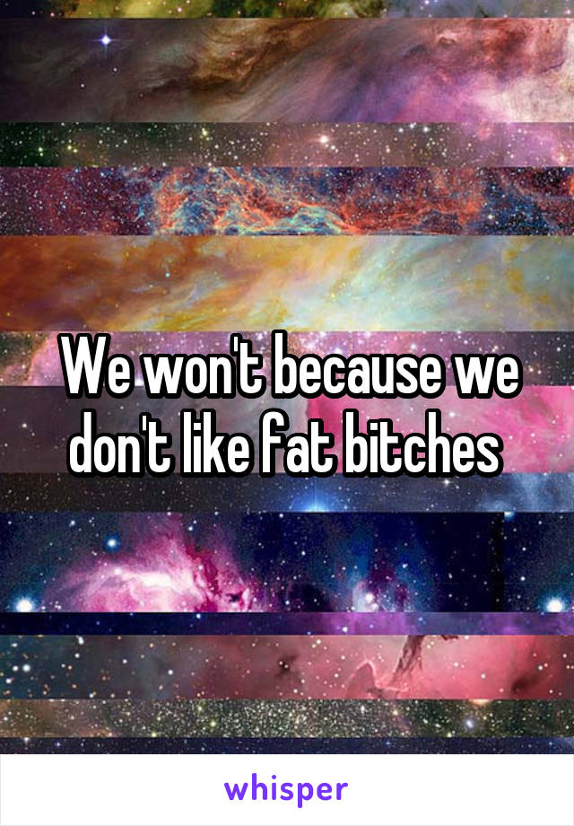 We won't because we don't like fat bitches 