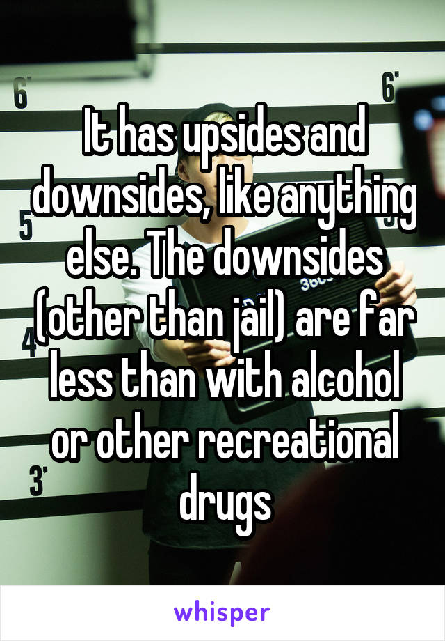 It has upsides and downsides, like anything else. The downsides (other than jail) are far less than with alcohol or other recreational drugs