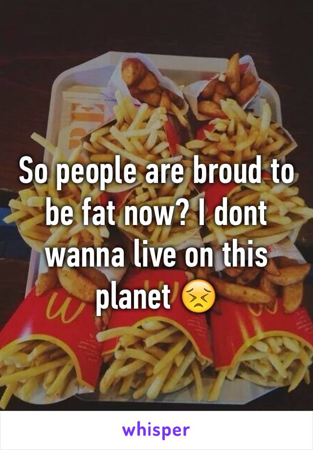 So people are broud to be fat now? I dont wanna live on this planet 😣