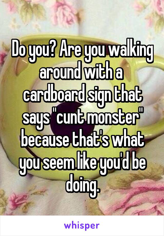 Do you? Are you walking around with a  cardboard sign that says "cunt monster" because that's what you seem like you'd be doing.