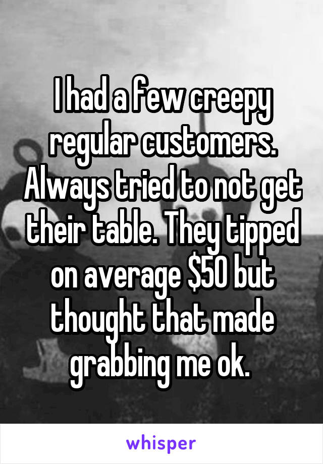 I had a few creepy regular customers. Always tried to not get their table. They tipped on average $50 but thought that made grabbing me ok. 