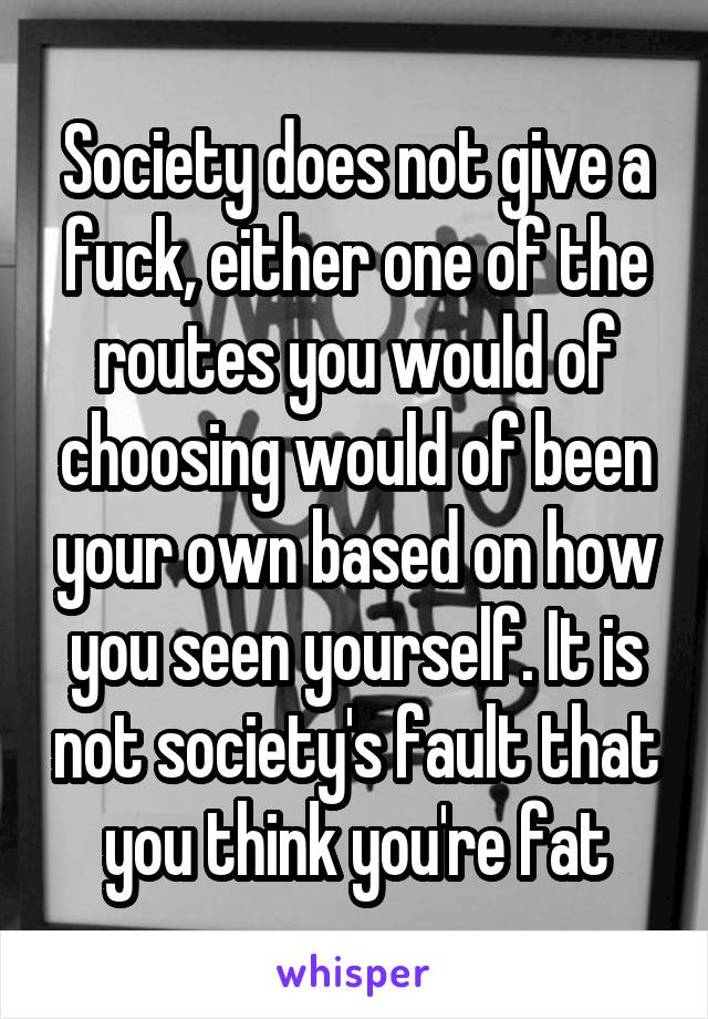 Society does not give a fuck, either one of the routes you would of choosing would of been your own based on how you seen yourself. It is not society's fault that you think you're fat