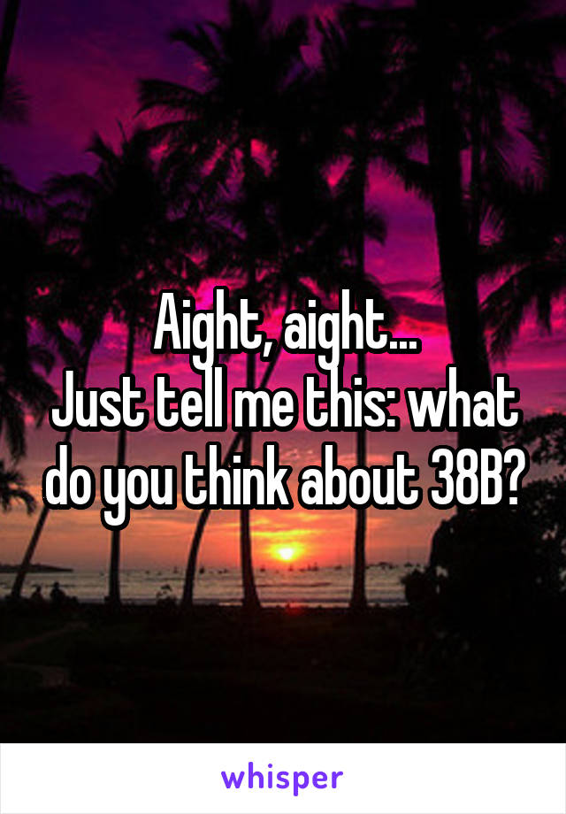 Aight, aight...
Just tell me this: what do you think about 38B?