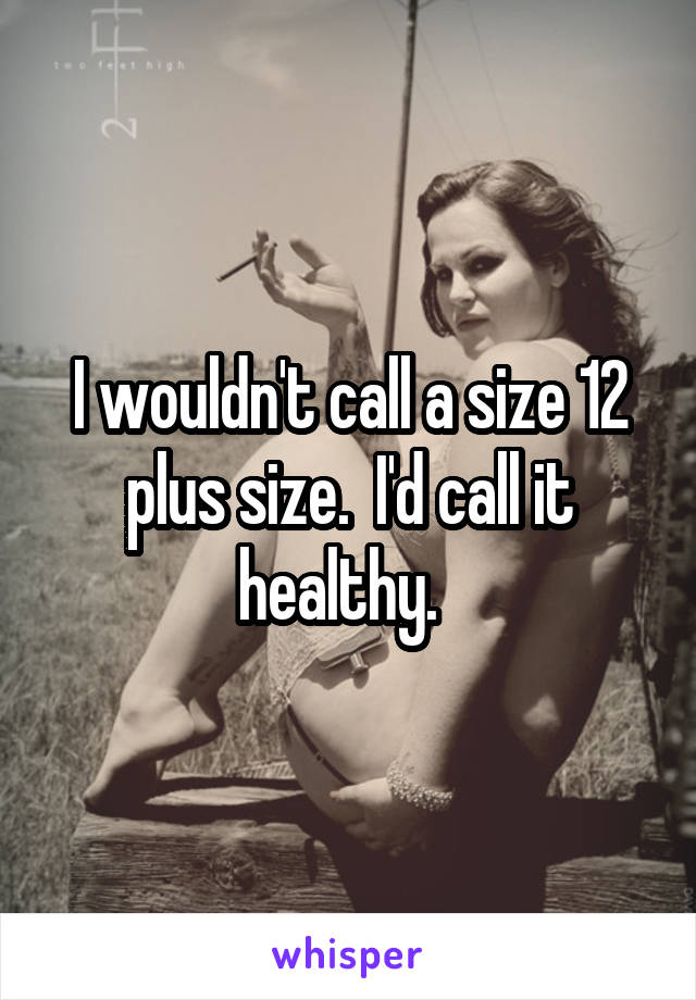 I wouldn't call a size 12 plus size.  I'd call it healthy.  