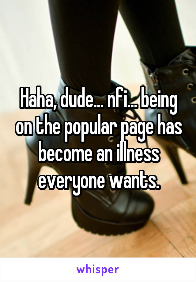 Haha, dude... nfi... being on the popular page has become an illness everyone wants.