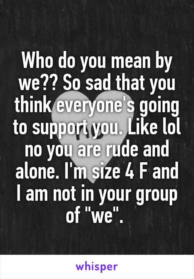 Who do you mean by we?? So sad that you think everyone's going to support you. Like lol no you are rude and alone. I'm size 4 F and I am not in your group of "we". 