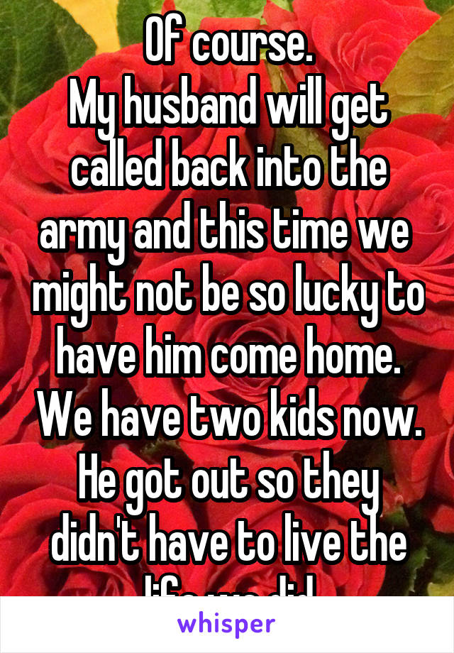 Of course.
My husband will get called back into the army and this time we  might not be so lucky to have him come home. We have two kids now. He got out so they didn't have to live the life we did