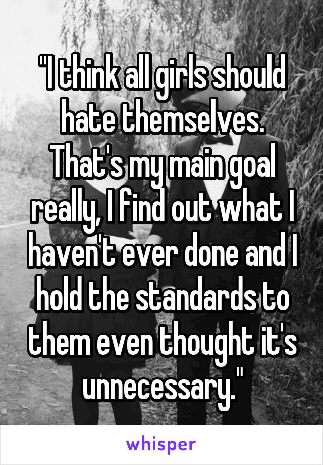 "I think all girls should hate themselves. That's my main goal really, I find out what I haven't ever done and I hold the standards to them even thought it's unnecessary."