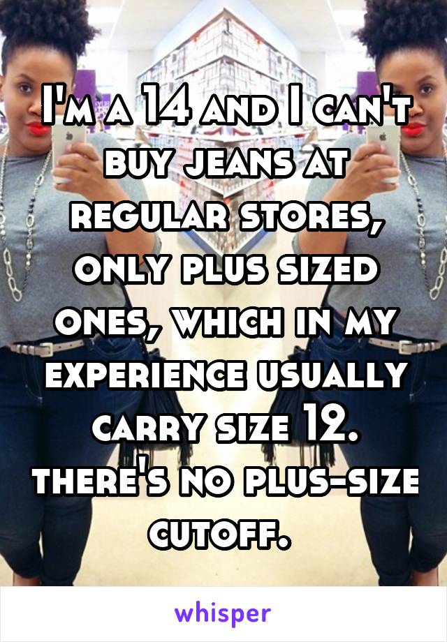 I'm a 14 and I can't buy jeans at regular stores, only plus sized ones, which in my experience usually carry size 12. there's no plus-size cutoff. 