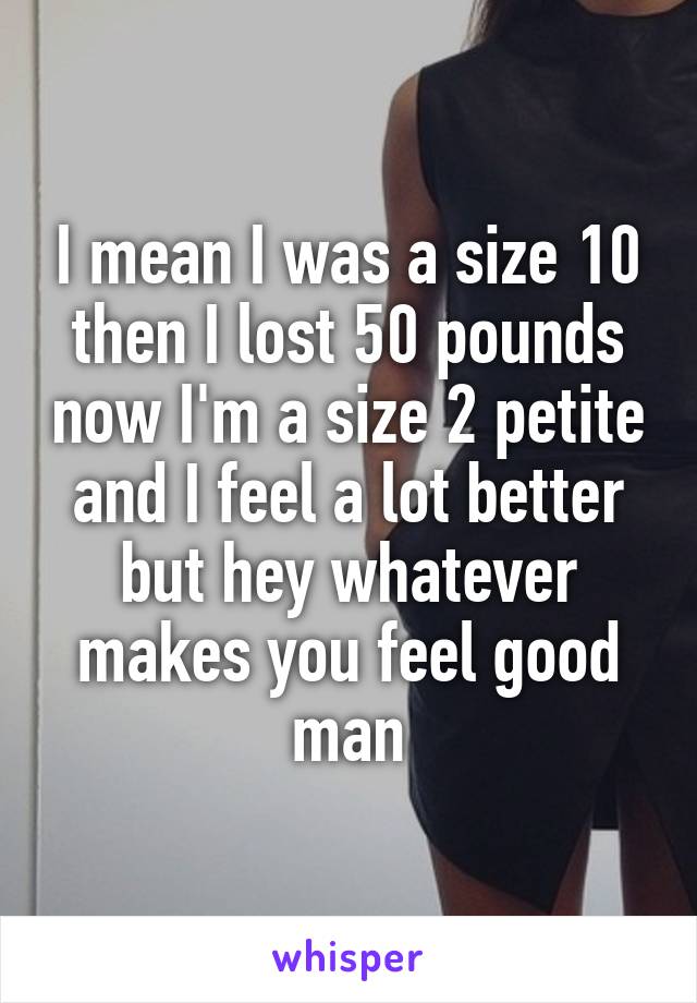 I mean I was a size 10 then I lost 50 pounds now I'm a size 2 petite and I feel a lot better but hey whatever makes you feel good man