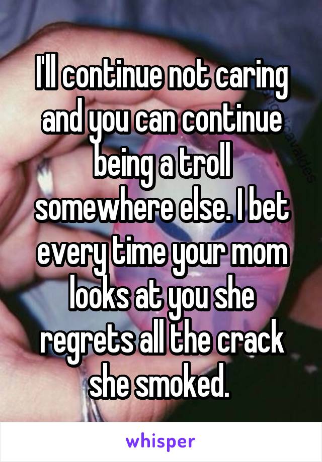 I'll continue not caring and you can continue being a troll somewhere else. I bet every time your mom looks at you she regrets all the crack she smoked. 