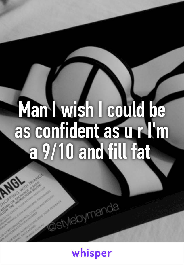 Man I wish I could be as confident as u r I'm a 9/10 and fill fat 