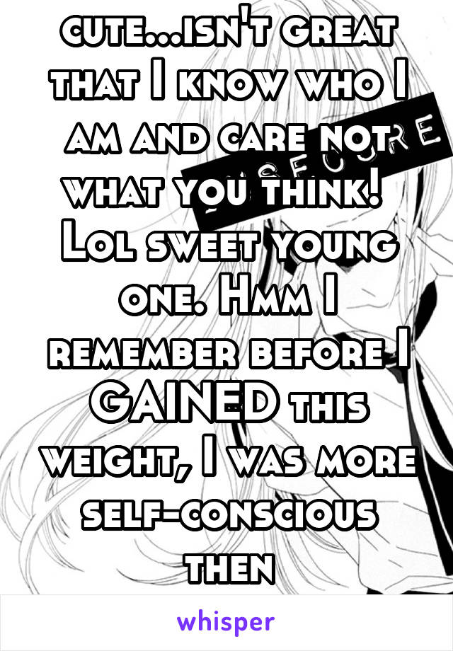 Ohhhhh lol your cute...isn't great that I know who I am and care not what you think!  Lol sweet young one. Hmm I remember before I GAINED this weight, I was more self-conscious then
now I'm comfortabl