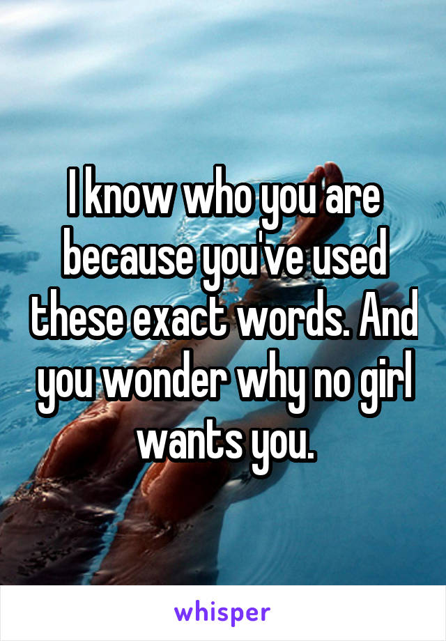 I know who you are because you've used these exact words. And you wonder why no girl wants you.