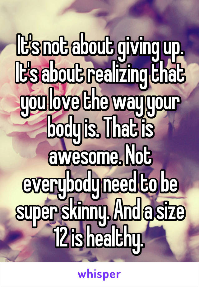 It's not about giving up. It's about realizing that you love the way your body is. That is awesome. Not everybody need to be super skinny. And a size 12 is healthy. 