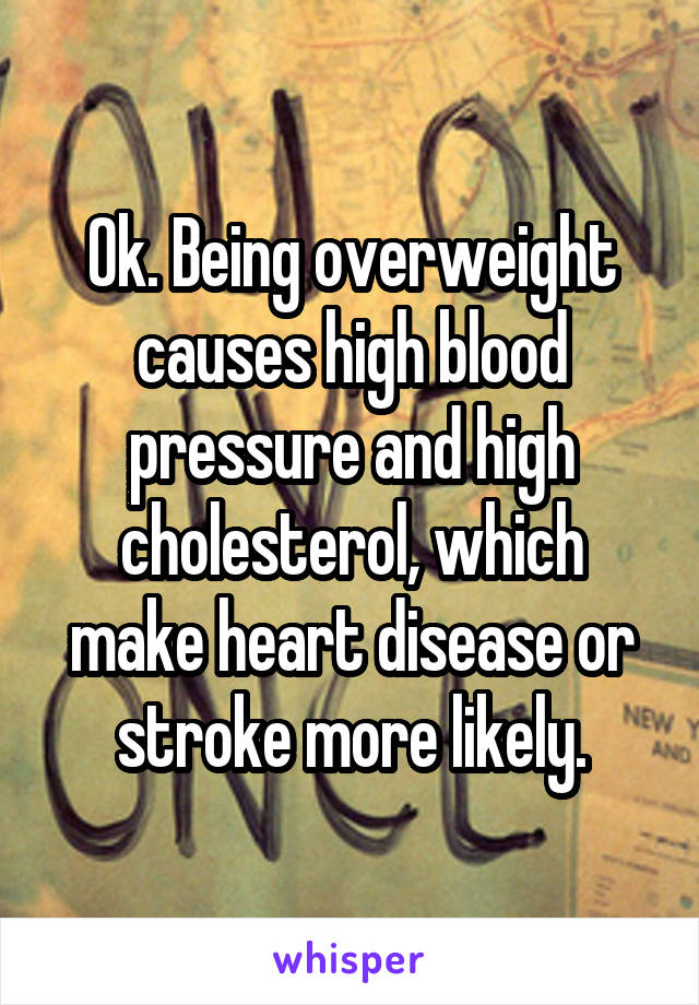 Ok. Being overweight causes high blood pressure and high cholesterol, which make heart disease or stroke more likely.