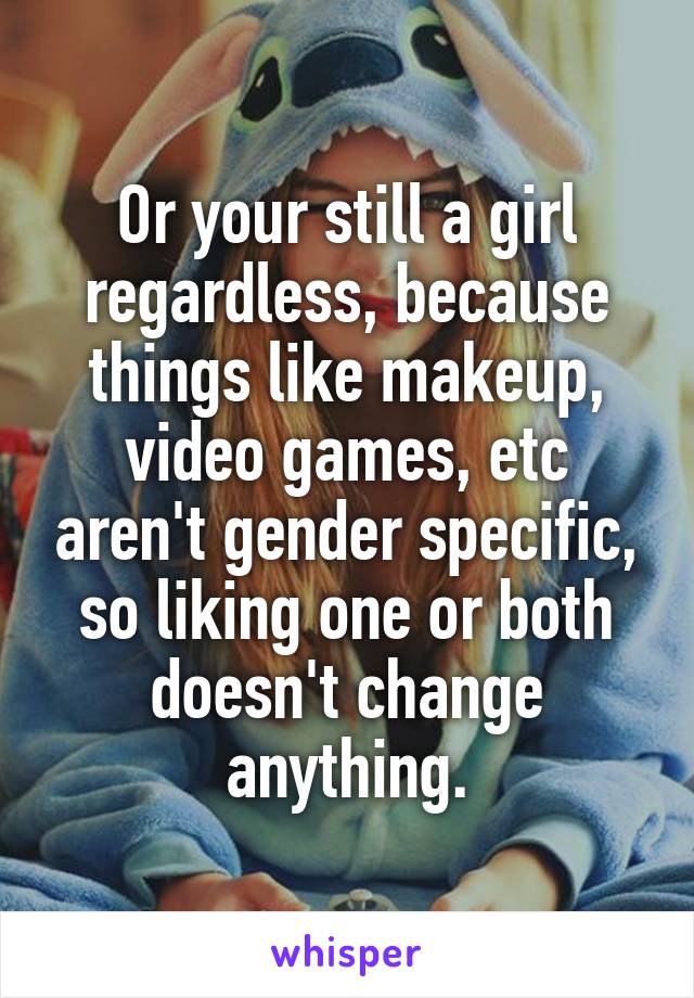 Or your still a girl regardless, because things like makeup, video games, etc aren't gender specific, so liking one or both doesn't change anything.