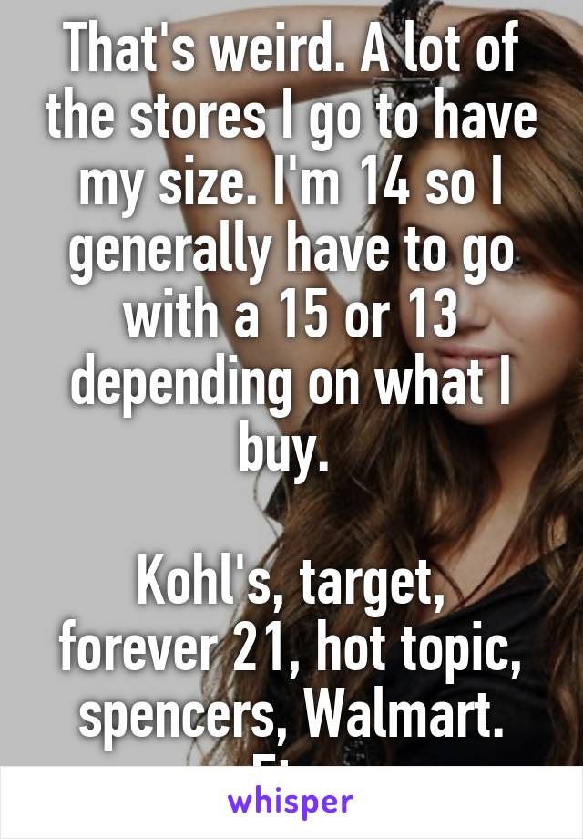 That's weird. A lot of the stores I go to have my size. I'm 14 so I generally have to go with a 15 or 13 depending on what I buy. 

Kohl's, target, forever 21, hot topic, spencers, Walmart. Etc.