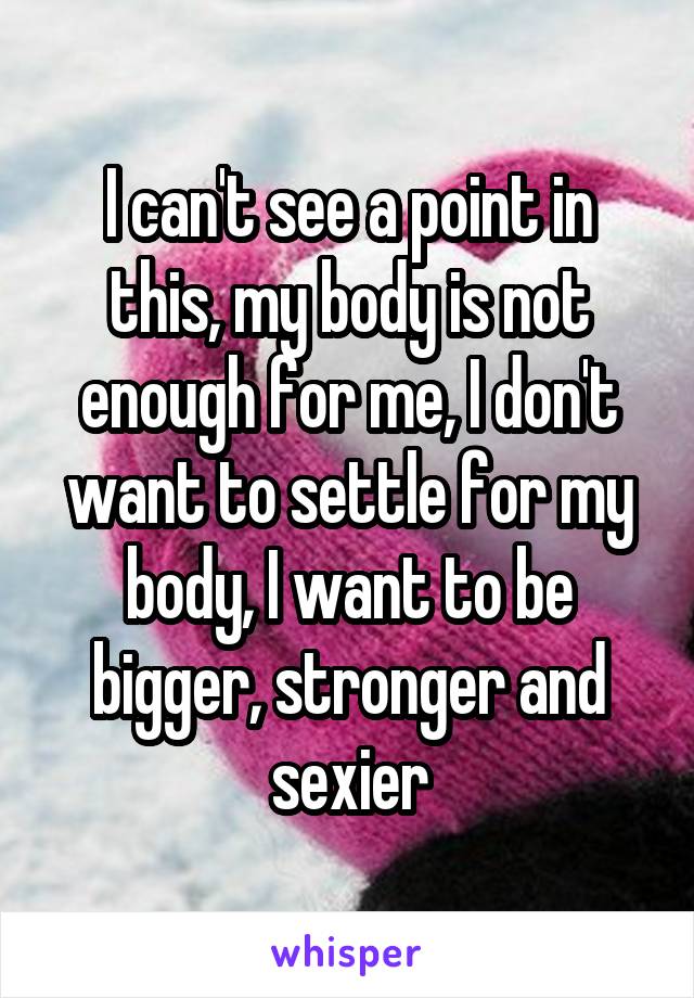 I can't see a point in this, my body is not enough for me, I don't want to settle for my body, I want to be bigger, stronger and sexier