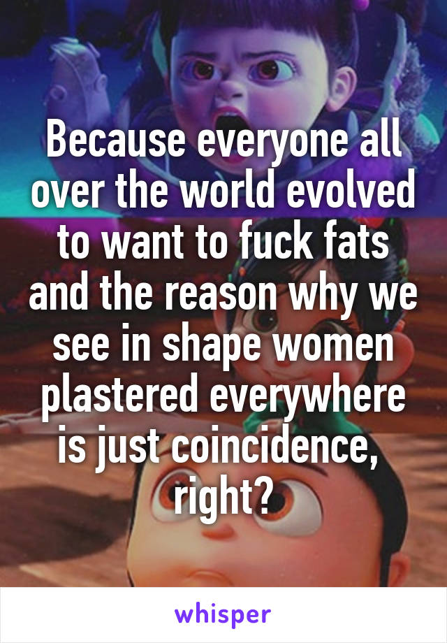 Because everyone all over the world evolved to want to fuck fats and the reason why we see in shape women plastered everywhere is just coincidence,  right?