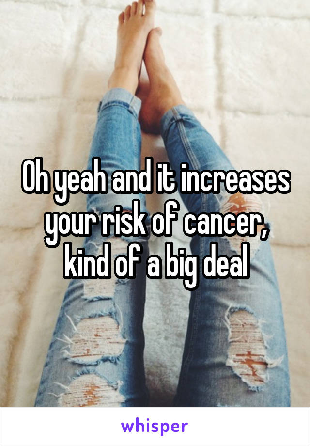 Oh yeah and it increases your risk of cancer, kind of a big deal