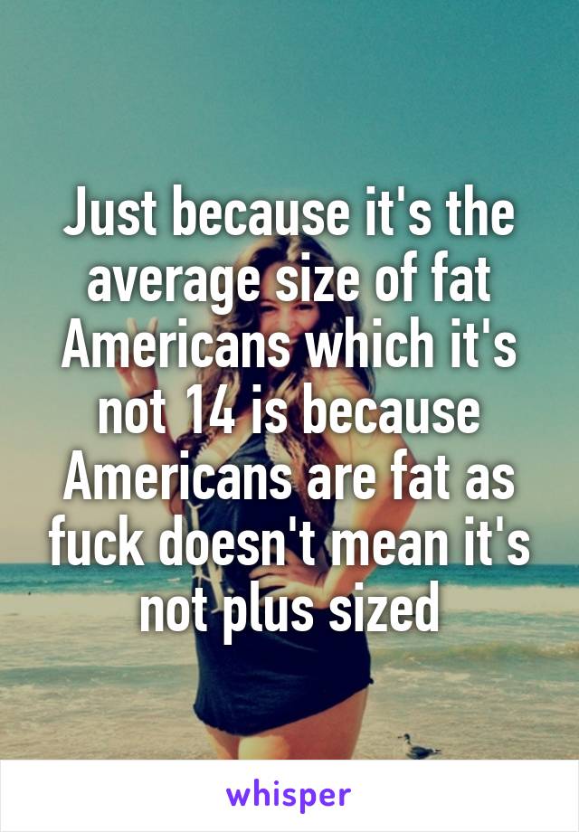 Just because it's the average size of fat Americans which it's not 14 is because Americans are fat as fuck doesn't mean it's not plus sized