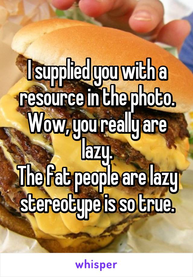 I supplied you with a resource in the photo. Wow, you really are lazy.
The fat people are lazy stereotype is so true.