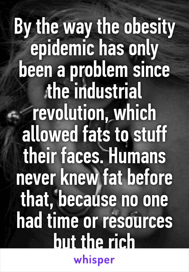 By the way the obesity epidemic has only been a problem since the industrial revolution, which allowed fats to stuff their faces. Humans never knew fat before that, because no one had time or resources but the rich