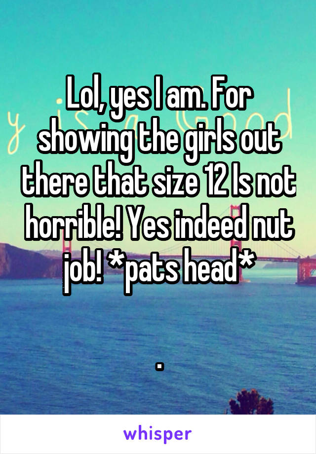 Lol, yes I am. For showing the girls out there that size 12 Is not horrible! Yes indeed nut job! *pats head*

.