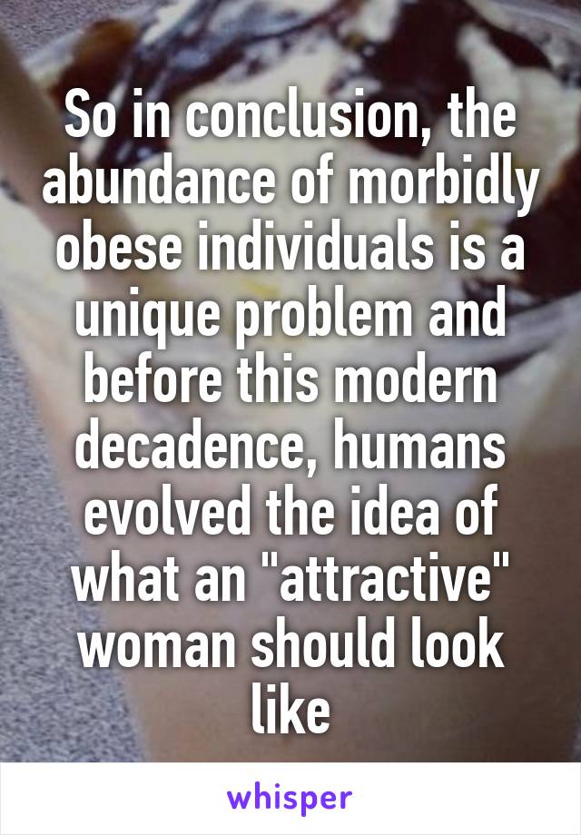 So in conclusion, the abundance of morbidly obese individuals is a unique problem and before this modern decadence, humans evolved the idea of what an "attractive" woman should look like