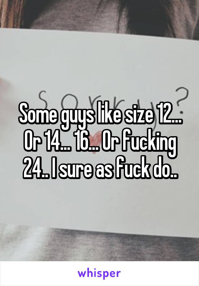 Some guys like size 12... Or 14... 16... Or fucking 24.. I sure as fuck do..