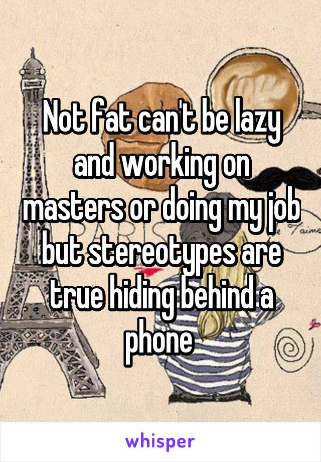 Not fat can't be lazy and working on masters or doing my job but stereotypes are true hiding behind a phone 