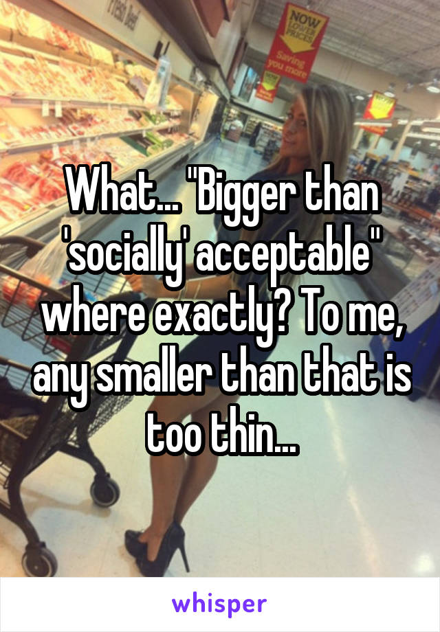 What... "Bigger than 'socially' acceptable" where exactly? To me, any smaller than that is too thin...