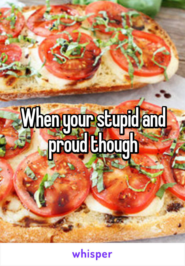 When your stupid and proud though