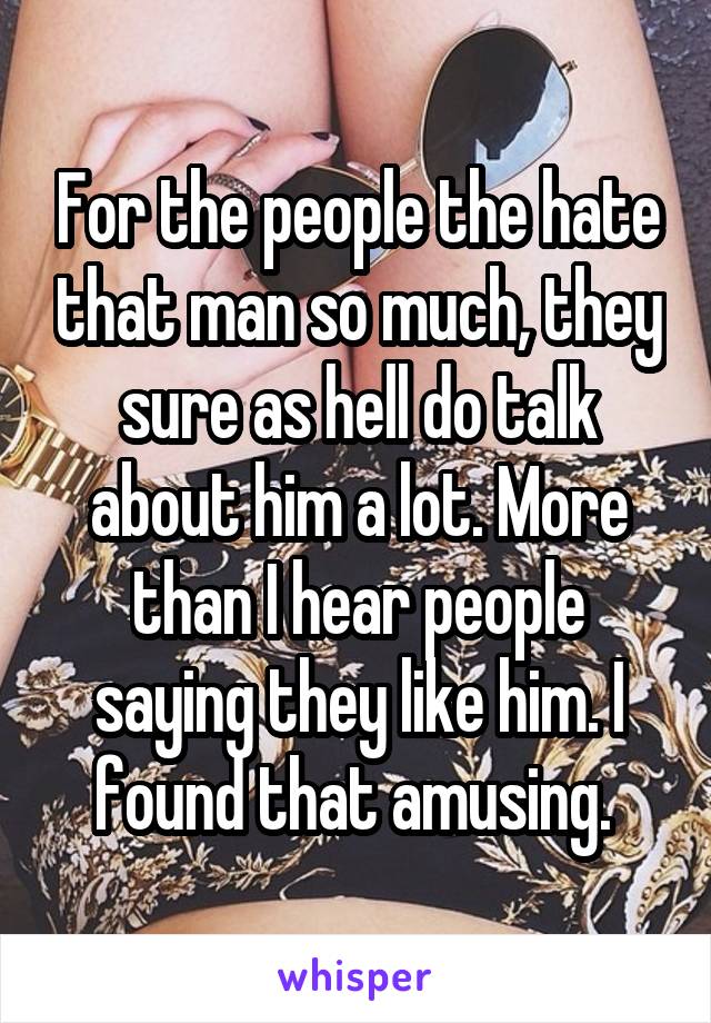 For the people the hate that man so much, they sure as hell do talk about him a lot. More than I hear people saying they like him. I found that amusing. 