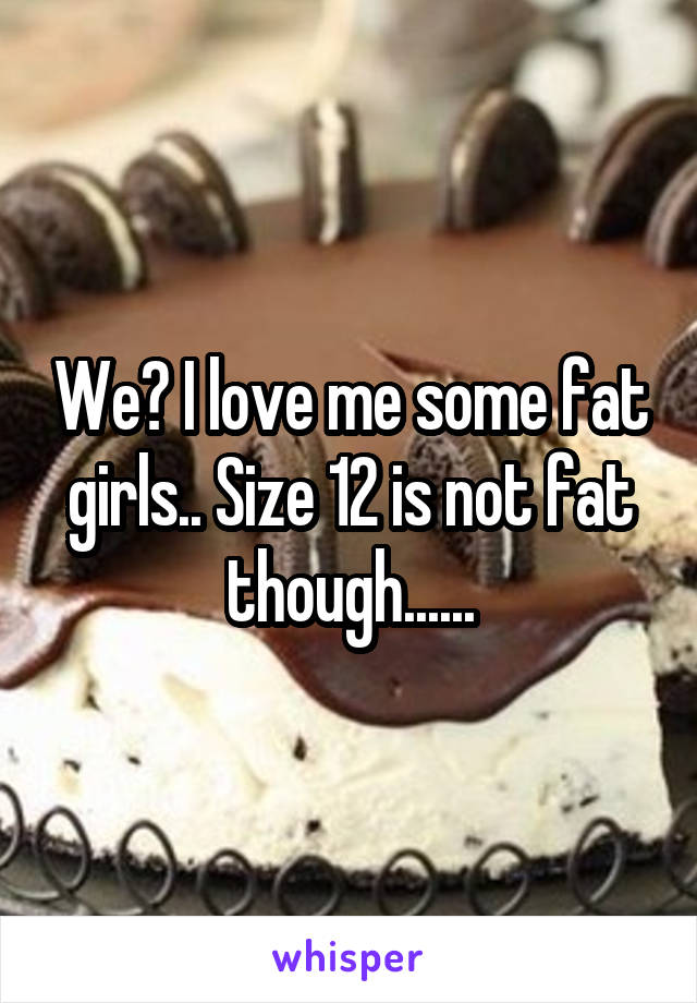 We? I love me some fat girls.. Size 12 is not fat though......